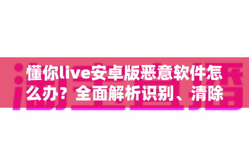 懂你live安卓版恶意软件怎么办？全面解析识别、清除与防护的实用安全指南