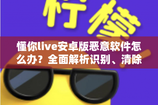 懂你live安卓版恶意软件怎么办？全面解析识别、清除与防护的实用安全指南
