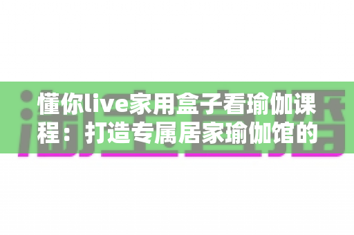 懂你live家用盒子看瑜伽课程:打造专属居家瑜伽馆的智慧健康生活方式 懂你live家用盒子看瑜伽课程:打造专属居家瑜伽馆的智慧健康生活方式