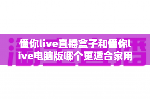 懂你live直播盒子和懂你live电脑版哪个更适合家用?家庭用户必看的深度对比与选购指南 懂你live直播盒子和懂你live电脑版哪个更适合家用?家庭用户必看的深度对比与选购指南