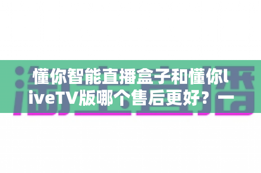 懂你智能直播盒子和懂你liveTV版哪个售后更好?一文看懂两大产品售后服务全对比 懂你智能直播盒子和懂你liveTV版哪个售后更好?一文看懂两大产品售后服务全对比