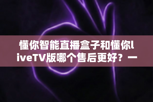 懂你智能直播盒子和懂你liveTV版哪个售后更好?一文看懂两大产品售后服务全对比 懂你智能直播盒子和懂你liveTV版哪个售后更好?一文看懂两大产品售后服务全对比