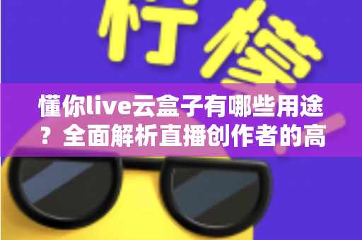 懂你live云盒子有哪些用途？全面解析直播创作者的高效神器与实用价值