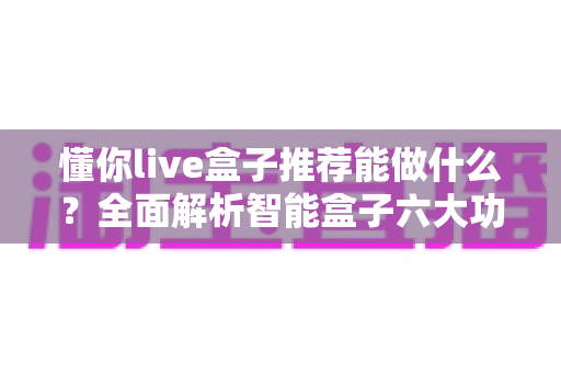 懂你live盒子推荐能做什么?全面解析智能盒子六大功能与使用场景 懂你live盒子推荐能做什么?全面解析智能盒子六大功能与使用场景
