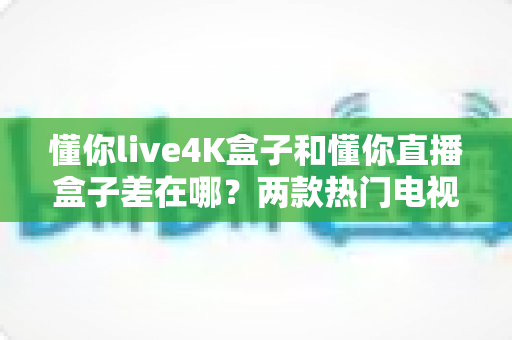 懂你live4K盒子和懂你直播盒子差在哪？两款热门电视盒子全面对比与选购指南