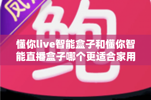 懂你live智能盒子和懂你智能直播盒子哪个更适合家用？——家庭用户选购深度对比指南与实用建议
