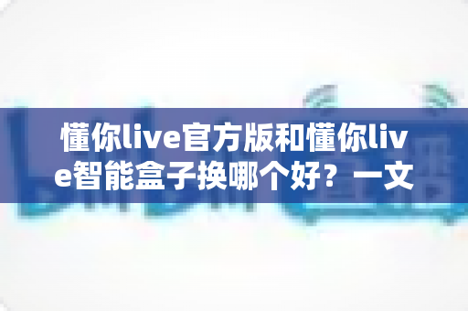 懂你live官方版和懂你live智能盒子换哪个好？一文读懂两者区别与选购技巧