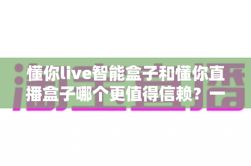 懂你live智能盒子和懂你直播盒子哪个更值得信赖？一文看懂选购门道，帮你避坑不踩雷