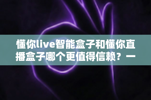 懂你live智能盒子和懂你直播盒子哪个更值得信赖？一文看懂选购门道，帮你避坑不踩雷
