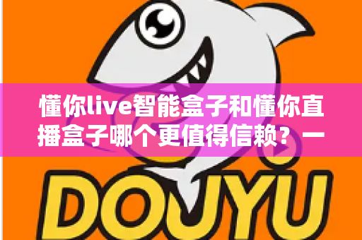 懂你live智能盒子和懂你直播盒子哪个更值得信赖？一文看懂选购门道，帮你避坑不踩雷