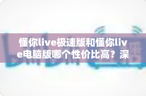 懂你live极速版和懂你live电脑版哪个性价比高?深度对比分析帮你省钱又省心 懂你live极速版和懂你live电脑版哪个性价比高?深度对比分析帮你省钱又省心