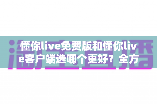 懂你live免费版和懂你live客户端选哪个更好?全方位对比帮你找到最适合的版本 懂你live免费版和懂你live客户端选哪个更好?全方位对比帮你找到最适合的版本