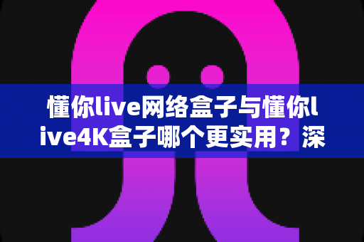 懂你live网络盒子与懂你live4K盒子哪个更实用？深度对比帮你选对不选贵