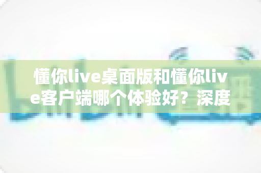 懂你live桌面版和懂你live客户端哪个体验好？深度对比测评帮你找到最适合自己的直播观看方式