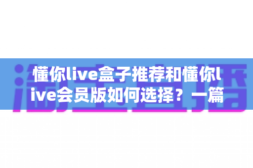 懂你live盒子推荐和懂你live会员版如何选择？一篇讲透选购逻辑的实用指南