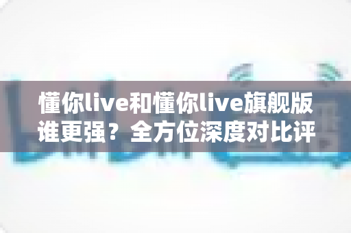 懂你live和懂你live旗舰版谁更强?全方位深度对比评测,帮你选出更值得入手的学习方案 懂你live和懂你live旗舰版谁更强?全方位深度对比评测,帮你选出更值得入手的学习方案