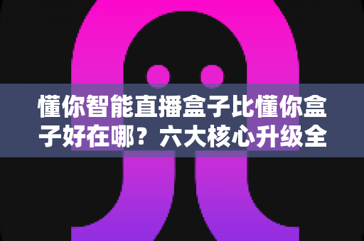 懂你智能直播盒子比懂你盒子好在哪?六大核心升级全面解析,帮你选对直播设备不踩坑 懂你智能直播盒子比懂你盒子好在哪?六大核心升级全面解析,帮你选对直播设备不踩坑