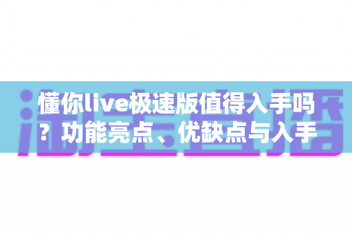 懂你live极速版值得入手吗？功能亮点、优缺点与入手建议全面解析