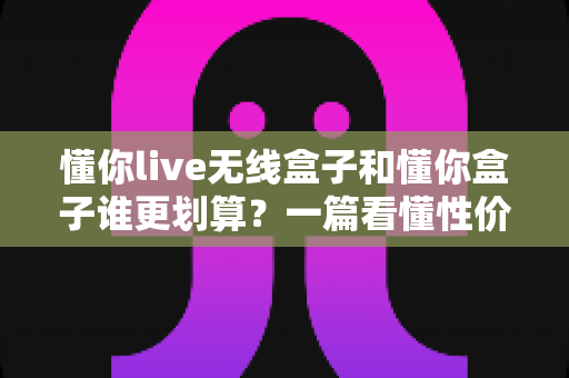 懂你live无线盒子和懂你盒子谁更划算？一篇看懂性价比差异的深度选购指南