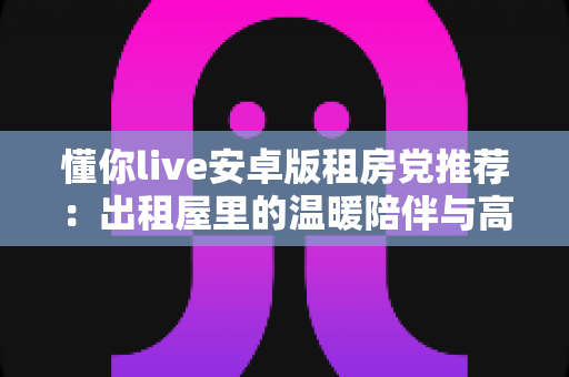 懂你live安卓版租房党推荐:出租屋里的温暖陪伴与高性价比娱乐指南 懂你live安卓版租房党推荐:出租屋里的温暖陪伴与高性价比娱乐指南
