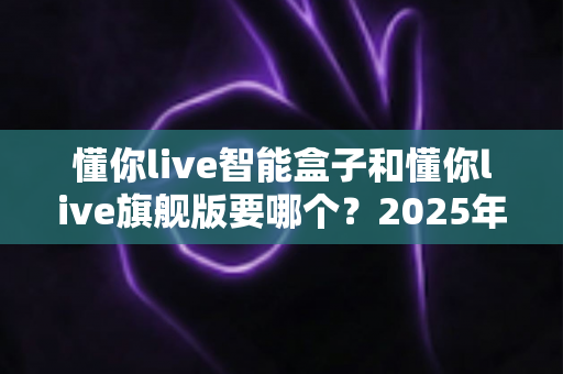 懂你live智能盒子和懂你live旗舰版要哪个?2025年最新选购对比全指南,帮你避坑不花冤枉钱 懂你live智能盒子和懂你live旗舰版要哪个?2025年最新选购对比全指南,帮你避坑不花冤枉钱