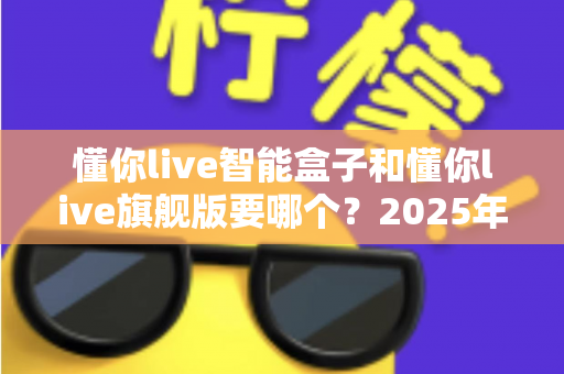 懂你live智能盒子和懂你live旗舰版要哪个?2025年最新选购对比全指南,帮你避坑不花冤枉钱 懂你live智能盒子和懂你live旗舰版要哪个?2025年最新选购对比全指南,帮你避坑不花冤枉钱