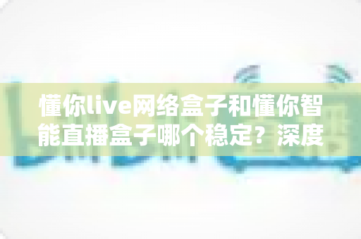 懂你live网络盒子和懂你智能直播盒子哪个稳定?深度对比测评帮你选对不踩坑 懂你live网络盒子和懂你智能直播盒子哪个稳定?深度对比测评帮你选对不踩坑