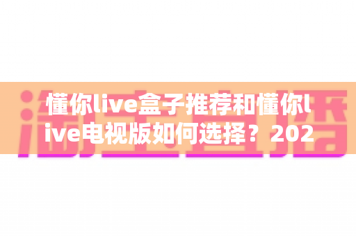 懂你live盒子推荐和懂你live电视版如何选择?2025最新选购避坑指南全解析 懂你live盒子推荐和懂你live电视版如何选择?2025最新选购避坑指南全解析