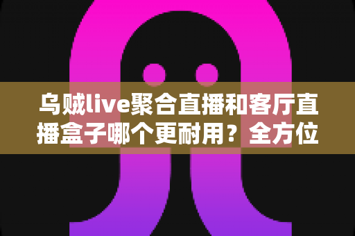 乌贼live聚合直播和客厅直播盒子哪个更耐用?全方位深度评测帮你选出更耐用的观影直播方案 乌贼live聚合直播和客厅直播盒子哪个更耐用?全方位深度评测帮你选出更耐用的观影直播方案