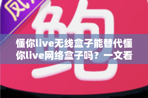 懂你live无线盒子能替代懂你live网络盒子吗?一文看懂两大设备的功能差异与选购指南 懂你live无线盒子能替代懂你live网络盒子吗?一文看懂两大设备的功能差异与选购指南