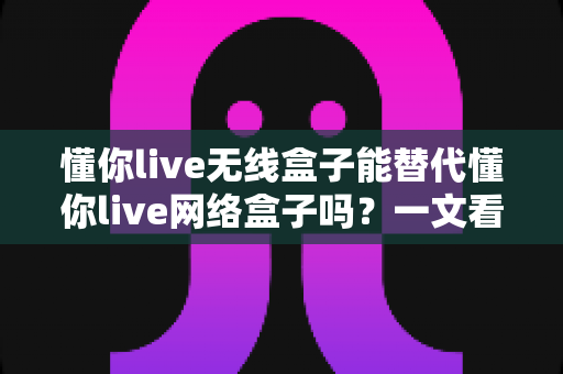 懂你live无线盒子能替代懂你live网络盒子吗?一文看懂两大设备的功能差异与选购指南 懂你live无线盒子能替代懂你live网络盒子吗?一文看懂两大设备的功能差异与选购指南