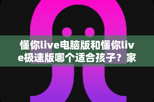 懂你live电脑版和懂你live极速版哪个适合孩子?家长必读的全面对比与选择指南 懂你live电脑版和懂你live极速版哪个适合孩子?家长必读的全面对比与选择指南