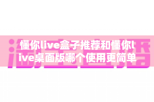懂你live盒子推荐和懂你live桌面版哪个使用更简单?新手也能快速上手的开播工具全面对比 懂你live盒子推荐和懂你live桌面版哪个使用更简单?新手也能快速上手的开播工具全面对比