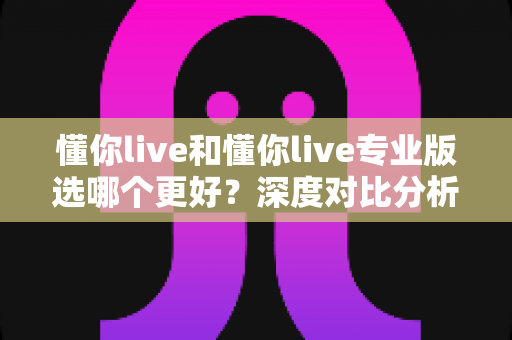懂你live和懂你live专业版选哪个更好?深度对比分析与选购指南 懂你live和懂你live专业版选哪个更好?深度对比分析与选购指南
