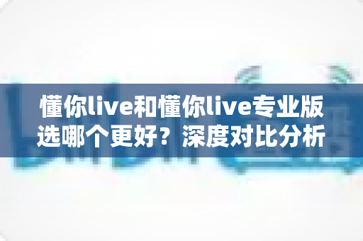 懂你live和懂你live专业版选哪个更好?深度对比分析与选购指南 懂你live和懂你live专业版选哪个更好?深度对比分析与选购指南