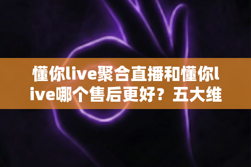 懂你live聚合直播和懂你live哪个售后更好?五大维度深度对比帮你避坑选对版本 懂你live聚合直播和懂你live哪个售后更好?五大维度深度对比帮你避坑选对版本
