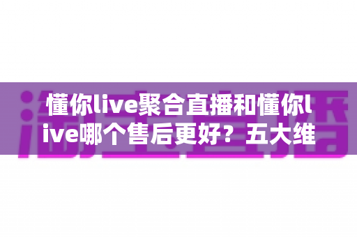 懂你live聚合直播和懂你live哪个售后更好?五大维度深度对比帮你避坑选对版本 懂你live聚合直播和懂你live哪个售后更好?五大维度深度对比帮你避坑选对版本