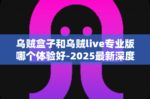 乌贼盒子和乌贼live专业版哪个体验好-2025最新深度对比评测与选购避坑指南