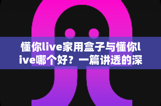 懂你live家用盒子与懂你live哪个好？一篇讲透的深度对比指南