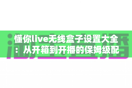 懂你live无线盒子设置大全:从开箱到开播的保姆级配置指南,新手也能十分钟上手 懂你live无线盒子设置大全:从开箱到开播的保姆级配置指南,新手也能十分钟上手