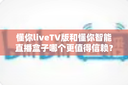 懂你liveTV版和懂你智能直播盒子哪个更值得信赖?深度对比评测帮你选出更安心的选择 懂你liveTV版和懂你智能直播盒子哪个更值得信赖?深度对比评测帮你选出更安心的选择