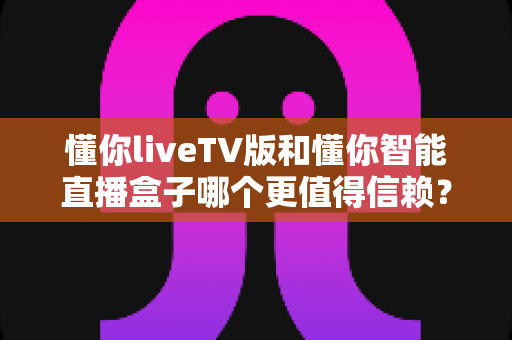 懂你liveTV版和懂你智能直播盒子哪个更值得信赖?深度对比评测帮你选出更安心的选择 懂你liveTV版和懂你智能直播盒子哪个更值得信赖?深度对比评测帮你选出更安心的选择