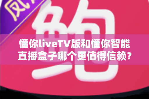 懂你liveTV版和懂你智能直播盒子哪个更值得信赖?深度对比评测帮你选出更安心的选择 懂你liveTV版和懂你智能直播盒子哪个更值得信赖?深度对比评测帮你选出更安心的选择