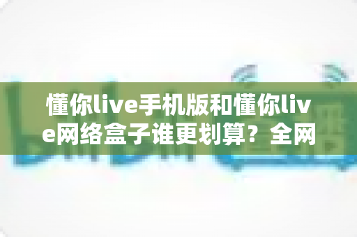 懂你live手机版和懂你live网络盒子谁更划算?全网最全性价比对比与选购避坑指南 懂你live手机版和懂你live网络盒子谁更划算?全网最全性价比对比与选购避坑指南