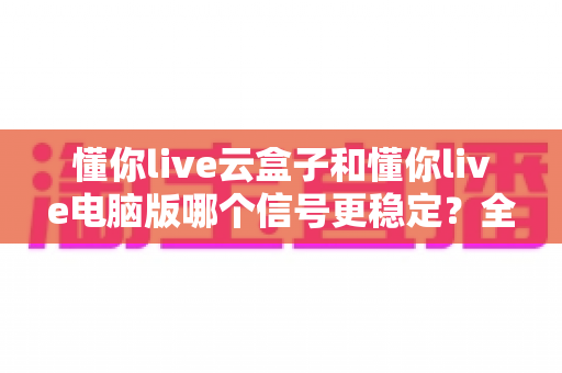 懂你live云盒子和懂你live电脑版哪个信号更稳定?全面对比解析与选购指南 懂你live云盒子和懂你live电脑版哪个信号更稳定?全面对比解析与选购指南