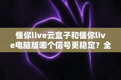 懂你live云盒子和懂你live电脑版哪个信号更稳定？全面对比解析与选购指南