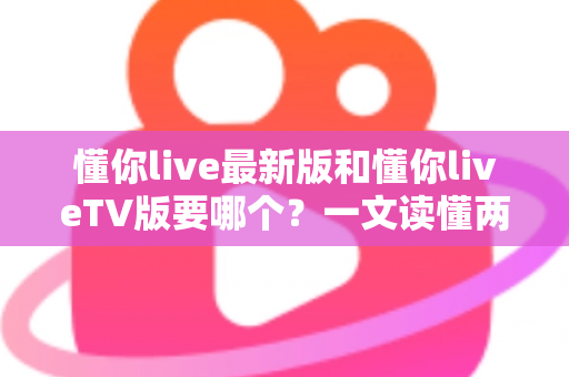 懂你live最新版和懂你liveTV版要哪个？一文读懂两大版本差异，选对版本畅享直播新体验
