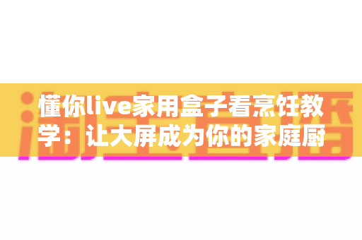 懂你live家用盒子看烹饪教学：让大屏成为你的家庭厨艺课堂