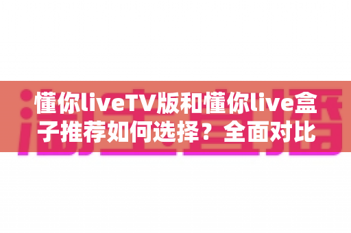 懂你liveTV版和懂你live盒子推荐如何选择?全面对比解析与实用选购指南 懂你liveTV版和懂你live盒子推荐如何选择?全面对比解析与实用选购指南