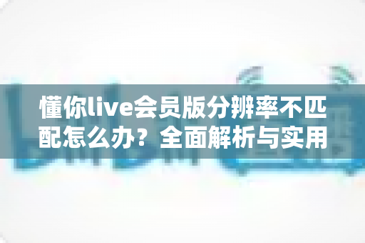 懂你live会员版分辨率不匹配怎么办？全面解析与实用解决指南
